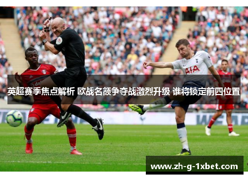 英超赛季焦点解析 欧战名额争夺战激烈升级 谁将锁定前四位置