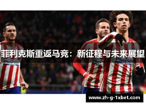 菲利克斯重返马竞:新征程与未来展望 菲利克斯重返马竞:新征程与未来展望