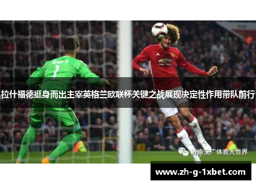 拉什福德挺身而出主宰英格兰欧联杯关键之战展现决定性作用带队前行