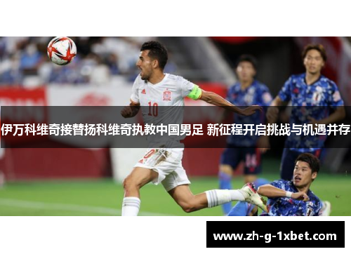 伊万科维奇接替扬科维奇执教中国男足 新征程开启挑战与机遇并存 伊万科维奇接替扬科维奇执教中国男足 新征程开启挑战与机遇并存