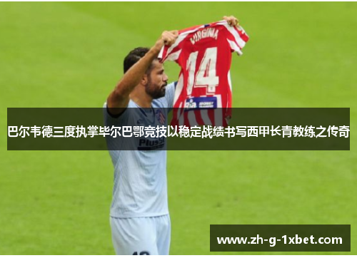 巴尔韦德三度执掌毕尔巴鄂竞技以稳定战绩书写西甲长青教练之传奇