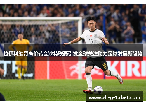 拉伊科维奇高价转会沙特联赛引发全球关注助力足球发展新趋势