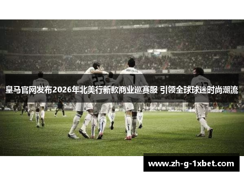 皇马官网发布2026年北美行新款商业巡赛服 引领全球球迷时尚潮流