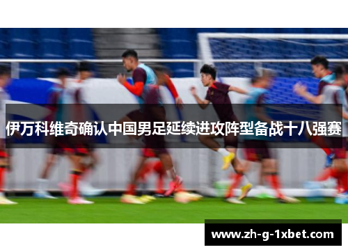 伊万科维奇确认中国男足延续进攻阵型备战十八强赛 伊万科维奇确认中国男足延续进攻阵型备战十八强赛
