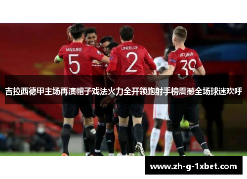 吉拉西德甲主场再演帽子戏法火力全开领跑射手榜震撼全场球迷欢呼 吉拉西德甲主场再演帽子戏法火力全开领跑射手榜震撼全场球迷欢呼
