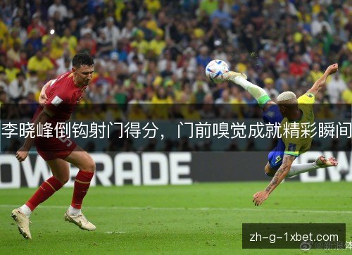 李晓峰倒钩射门得分,门前嗅觉成就精彩瞬间 李晓峰倒钩射门得分,门前嗅觉成就精彩瞬间